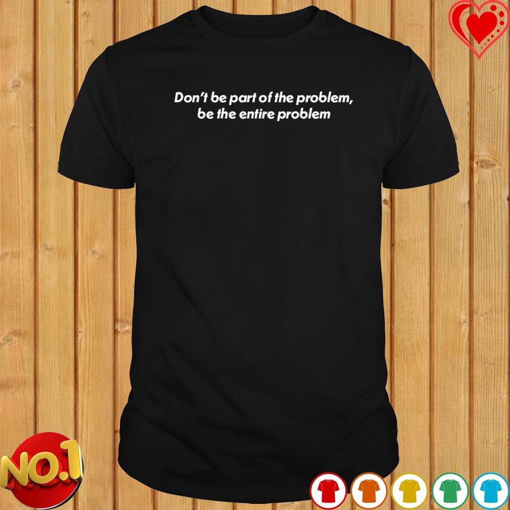 Don't be part of the problem be the entire problem shirt