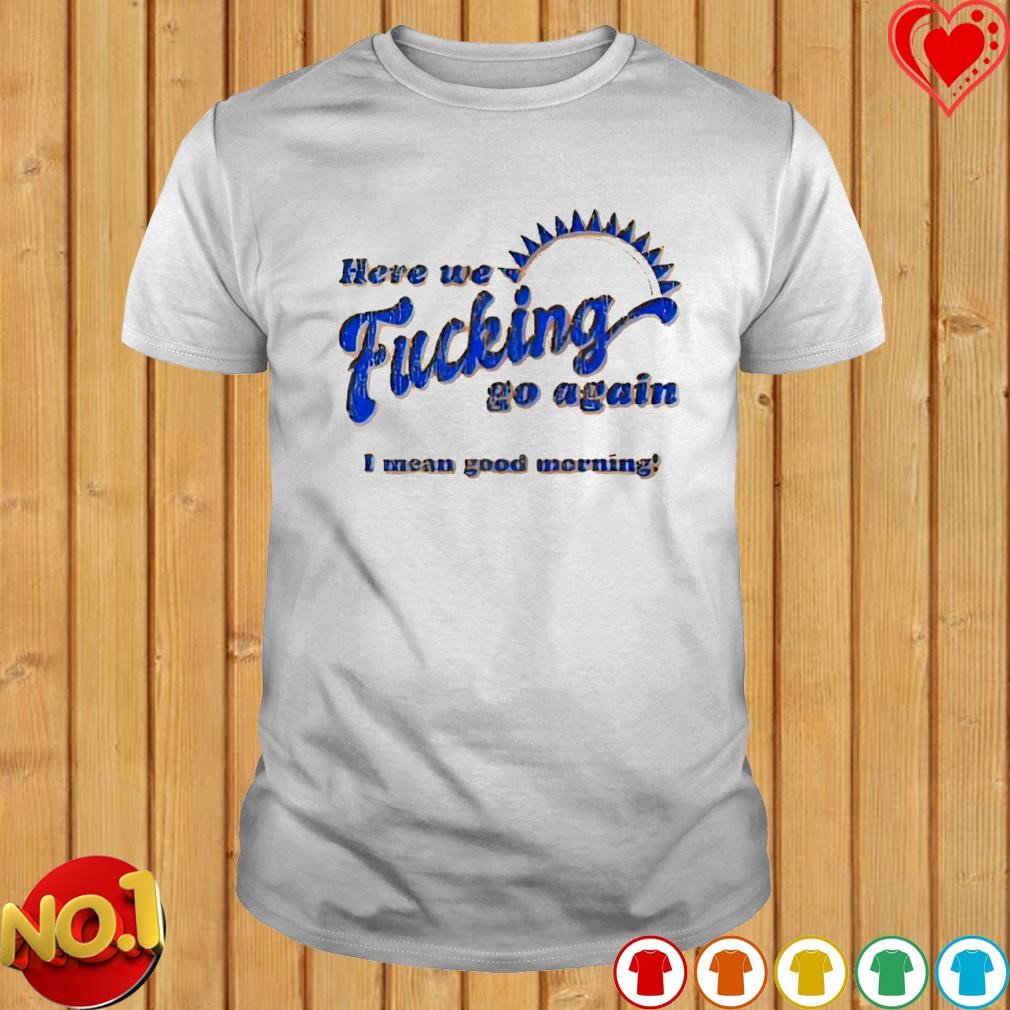 Here we fucking go again I mean good morning T-shirt