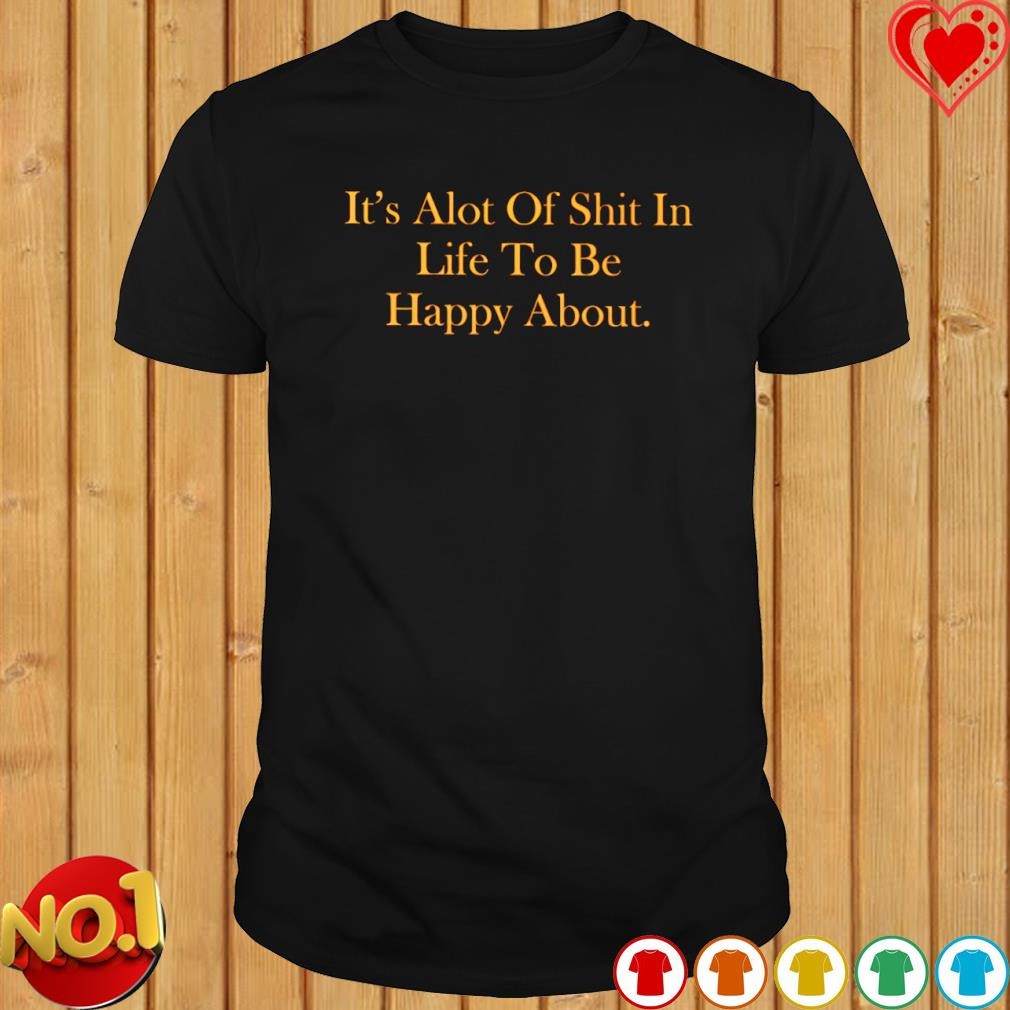 It's alot of shit in life to be happy about T-shirt