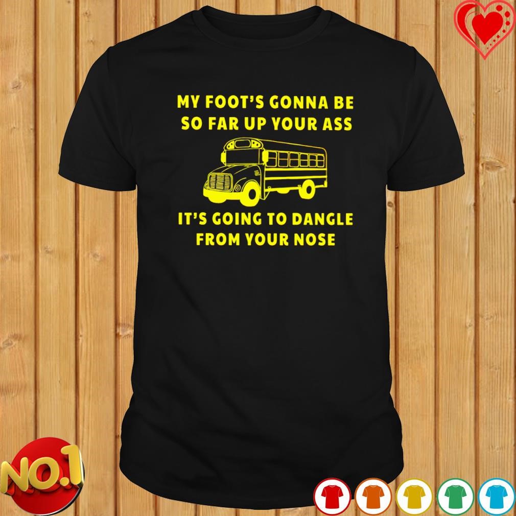 My foot's gonna be so far up your it's going to dangle from your nose T-shirt