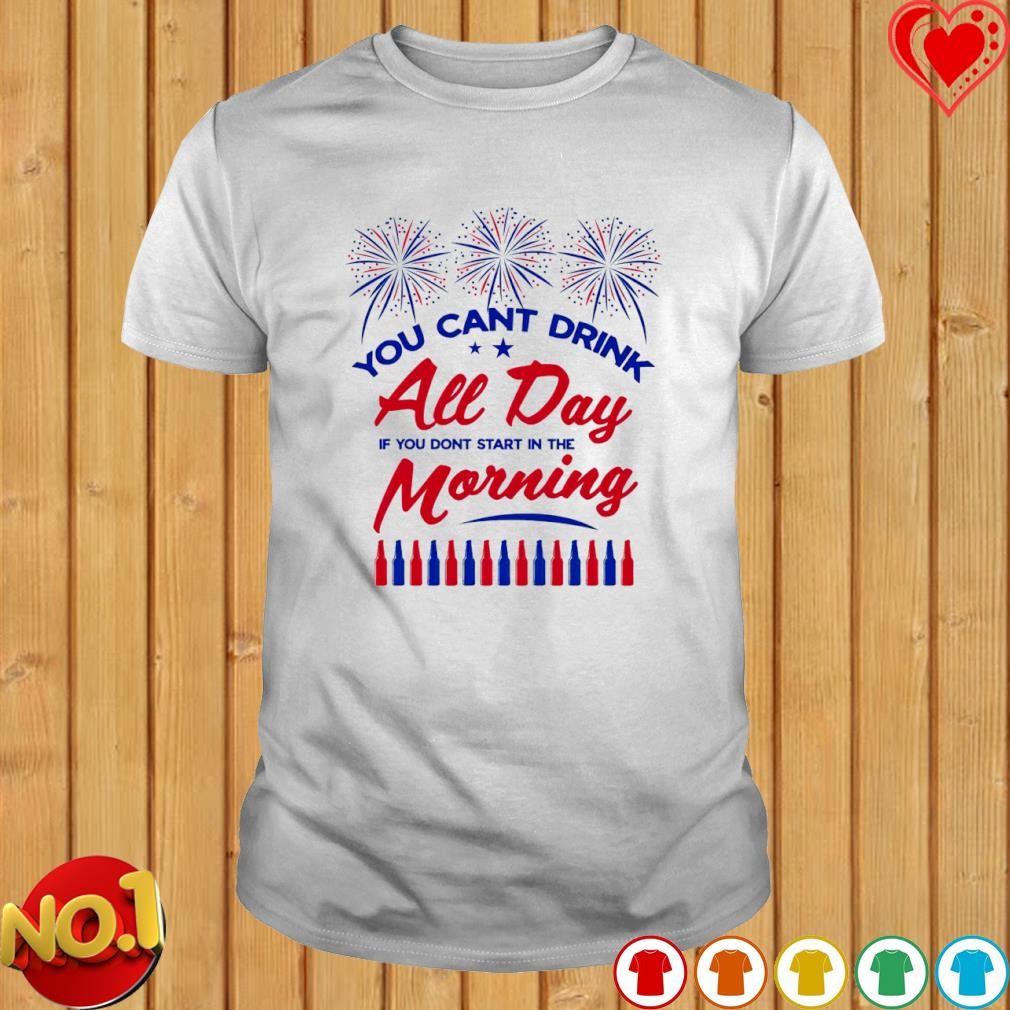 You cant drink all day if you don't start in the Morning 4th shirt
